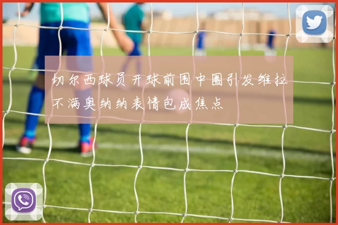 切尔西球员开球前围中圈引发维拉不满奥纳纳表情包成焦点
