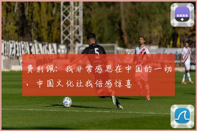 费利佩：我非常感恩在中国的一切，中国文化让我倍感惊喜