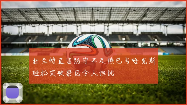 杜兰特直言防守不足热巴与哈克斯轻松突破禁区令人担忧