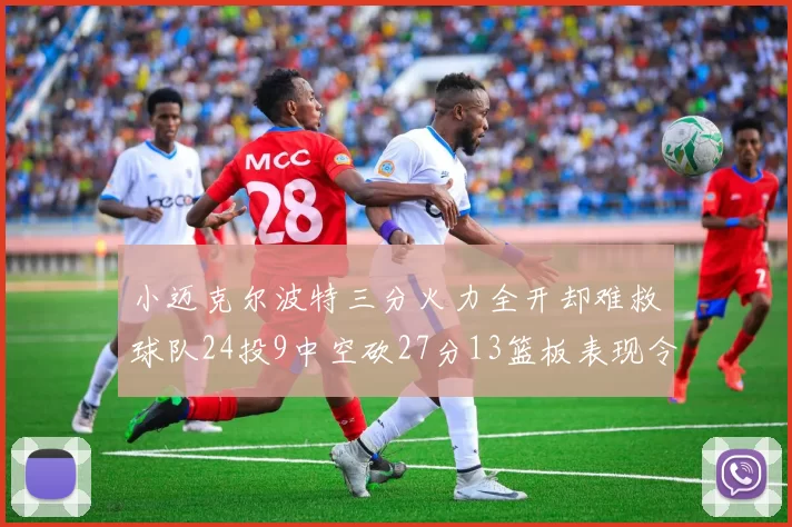 小迈克尔波特三分火力全开却难救球队24投9中空砍27分13篮板表现令人唏嘘