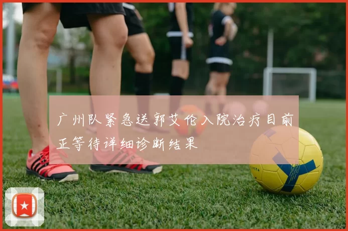 广州队紧急送郭艾伦入院治疗目前正等待详细诊断结果