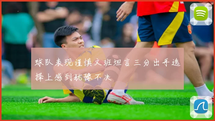 球队表现谨慎文班坦言三分出手选择上感到犹豫不决