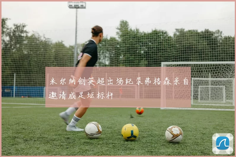 米尔纳创英超出场纪录弗格森亲自邀请成足坛标杆