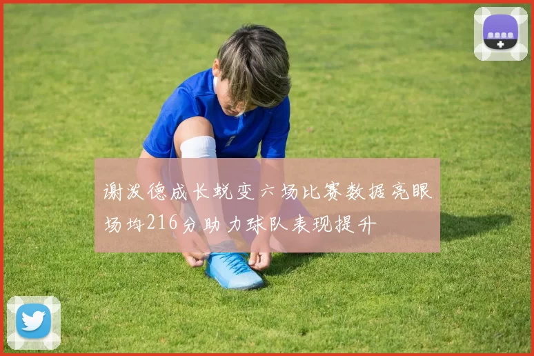 谢泼德成长蜕变六场比赛数据亮眼场均216分助力球队表现提升