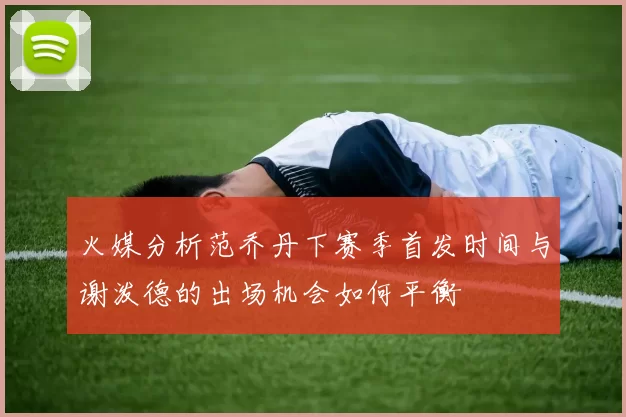 火媒分析范乔丹下赛季首发时间与谢泼德的出场机会如何平衡
